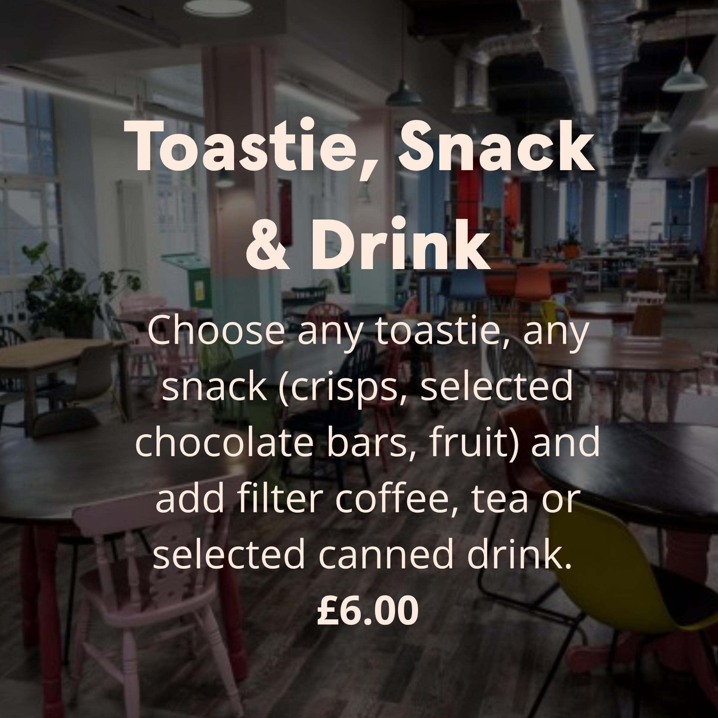 Toastie, Snack and Drink Choose any toastie, any snack (crisps, selected chocolate bars, fruit) and add filter coffee, tea or selected canned drink. £6.00