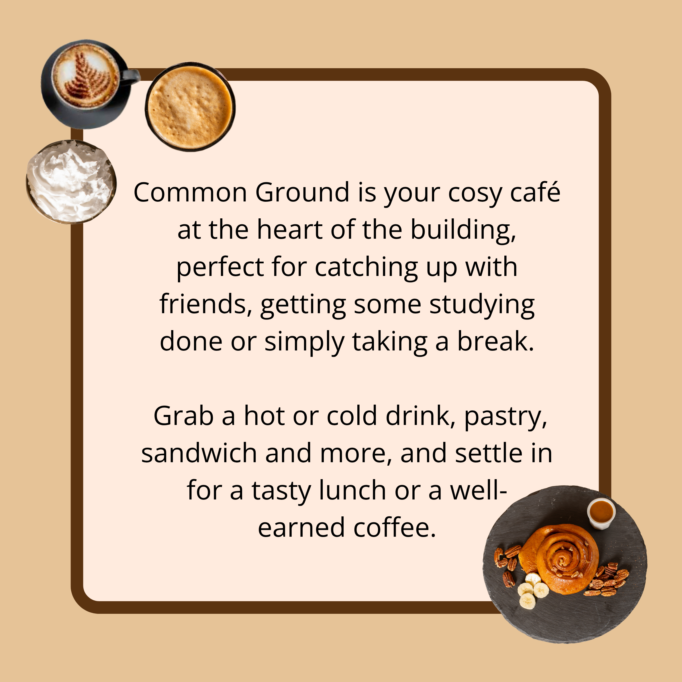 Common ground is your cosy café at the heart of the building, perfect for catching ip with friends, getting some studying done or simply taking a break. Grab a hot or cold drink, pastry, sandwich and more, and settle in for a tasty lunch or a well-earned coffee.