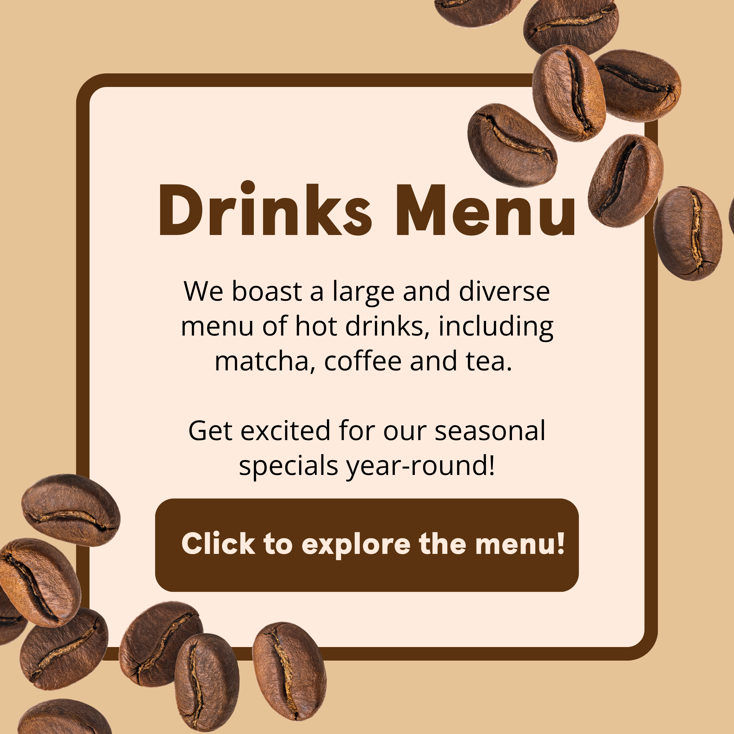 Drinks Menu We boast a large and diverse menu of hot drinks, including matcha, coffee, and tea. Get excited for our seasonal specials year-round! Click to explore the menu!