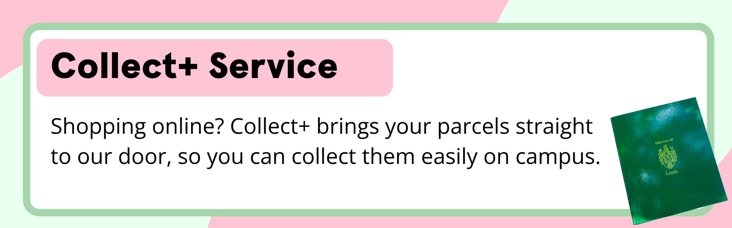 Collect+ Service Shopping online? Collect+ brings your parcels straight to our door, so you can collect them easily on campus.