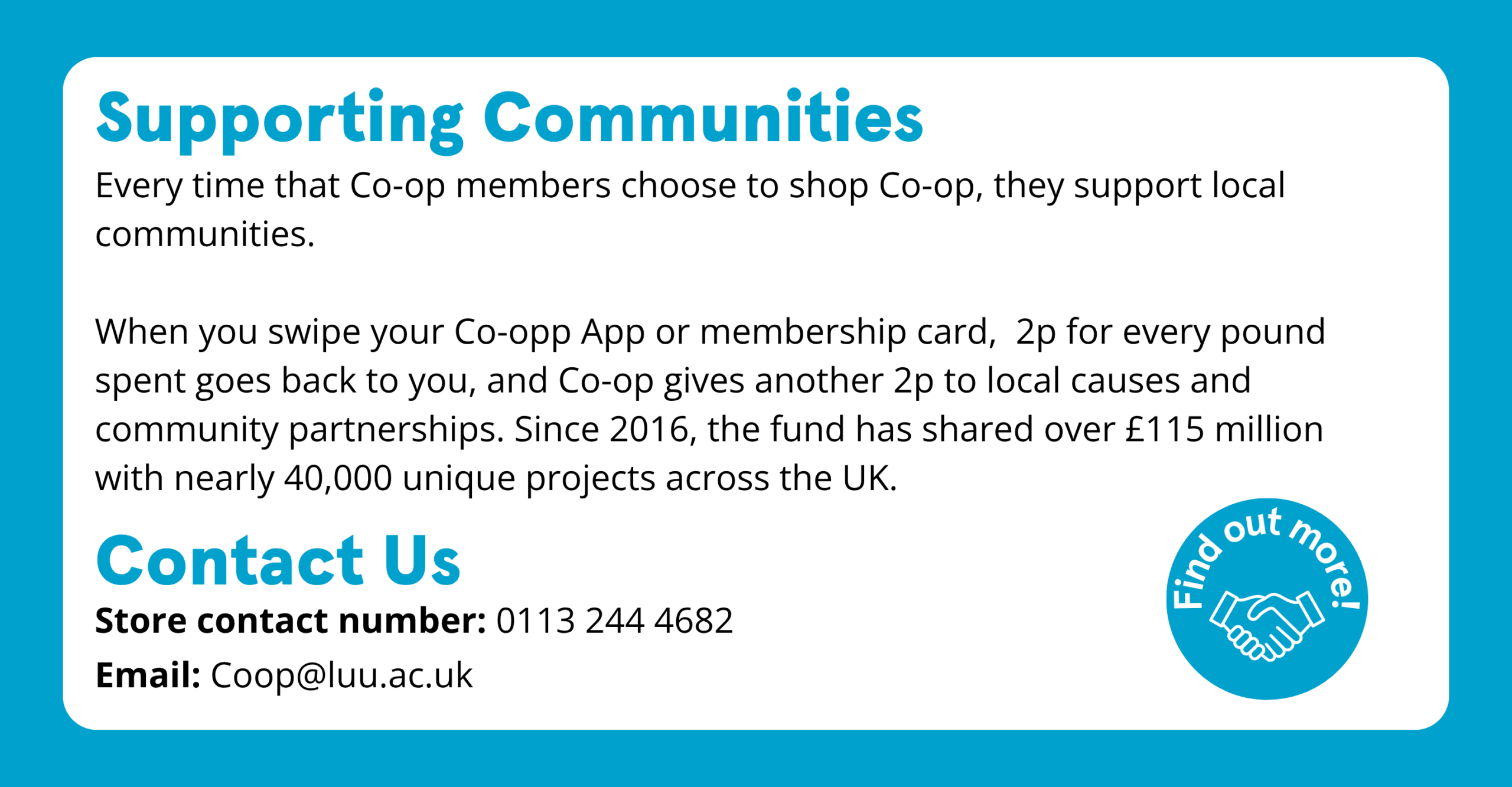 Supporting Communities Every time that Co-op members choose to shop at Co-op, they support local communities. When you swipe your Co-op App or membership card, 2p for every pound spent goes back to you, and Co-op gives another 2p to local causes and community partnerships. Since 2016, the fund has shared over £115 million with nearly 40,000 unique projects across the UK. Contact us Store contact number: 0113 244 4682 Email: coop@luu.ac.uk