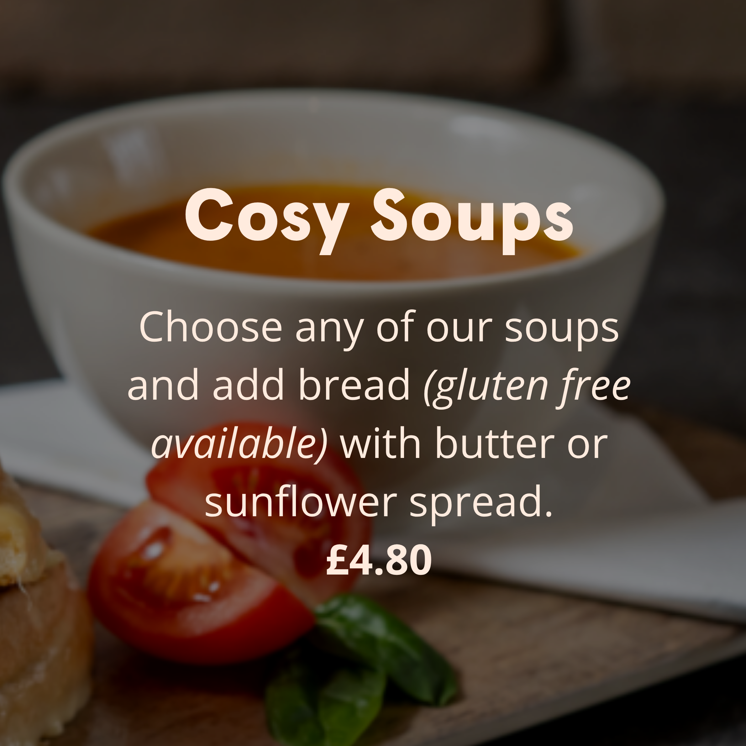 Cosy Soups Choose any of our soups and add bread (gluten free available) with butter or sunflower spread. £4.80