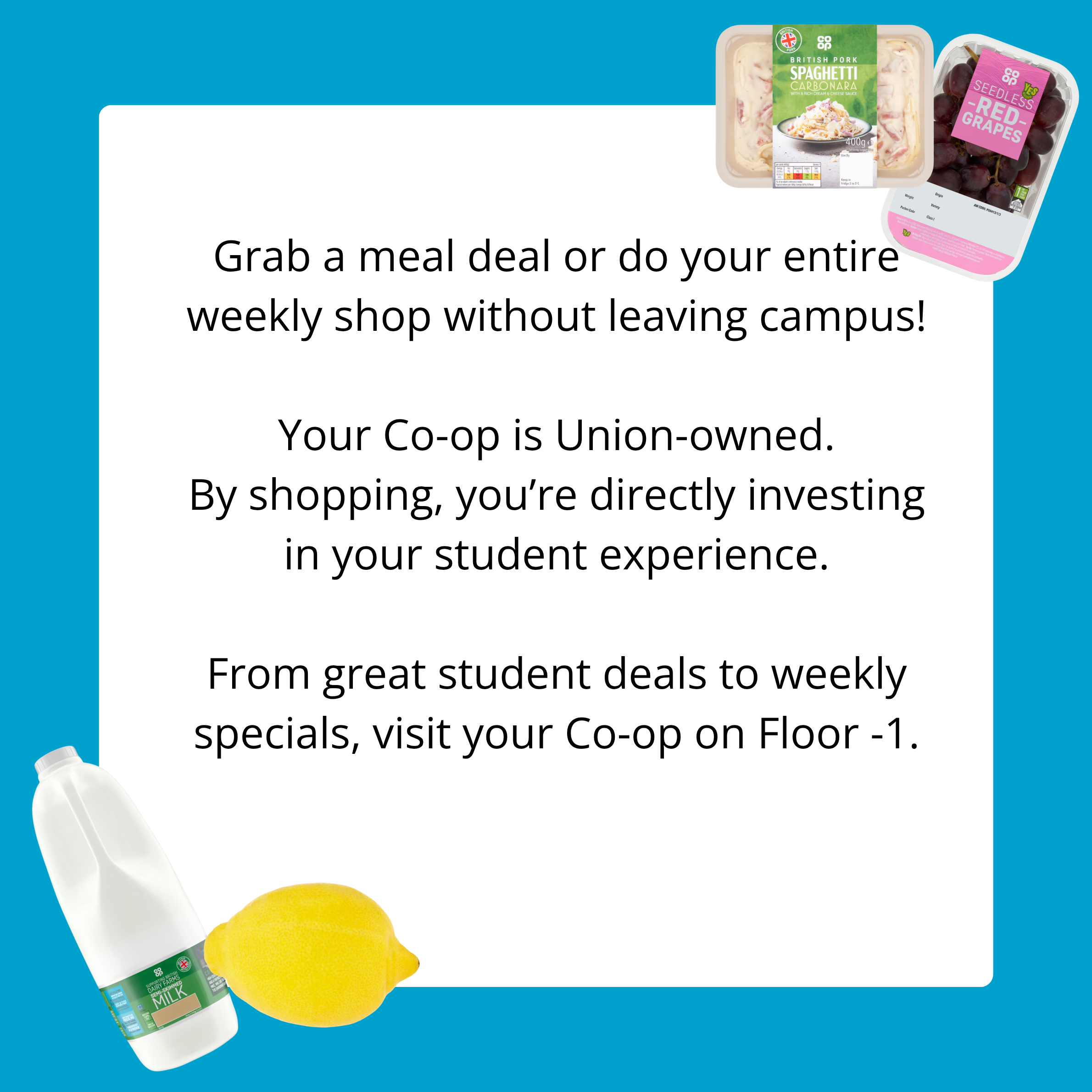 Grab a meal deal or do your entire weekly shop without leaving campus! Your Co-op is Union-owned. By shopping, you're directly investing in your student experience. From great student deals to weekly specials, visit your Co-op on Floor -1.